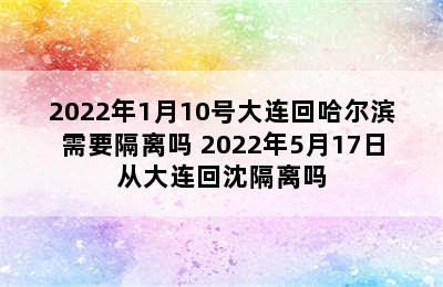 2022年1月10号大连回哈尔滨需要隔离吗 2022年5月17日从大连回沈隔离吗